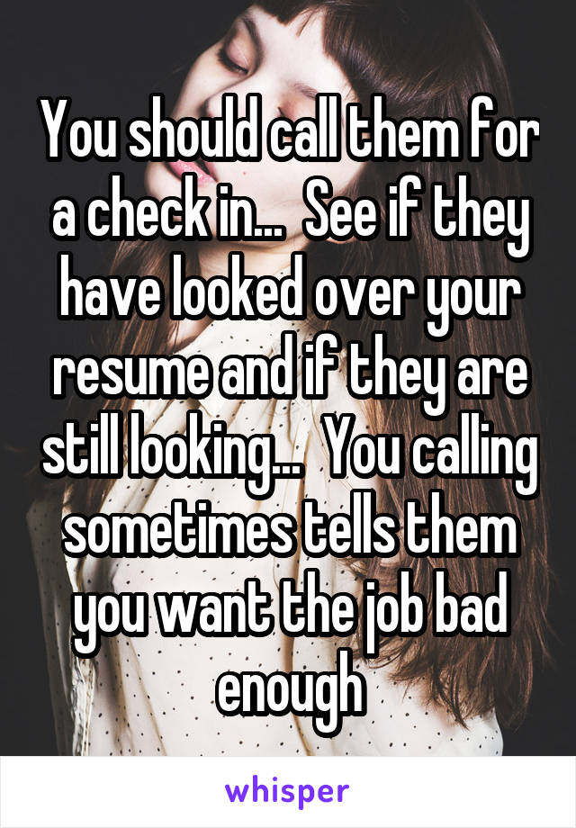 You should call them for a check in...  See if they have looked over your resume and if they are still looking...  You calling sometimes tells them you want the job bad enough