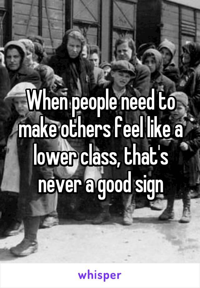 When people need to make others feel like a lower class, that's never a good sign