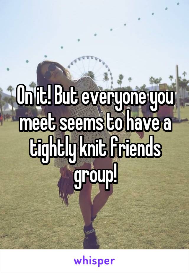 On it! But everyone you meet seems to have a tightly knit friends group!