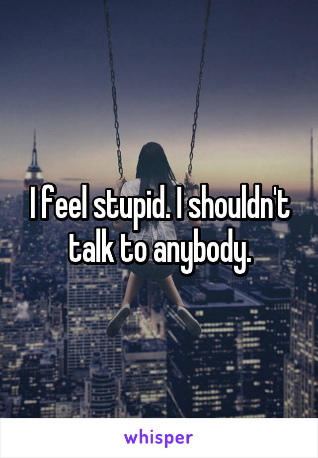 I feel stupid. I shouldn't talk to anybody.
