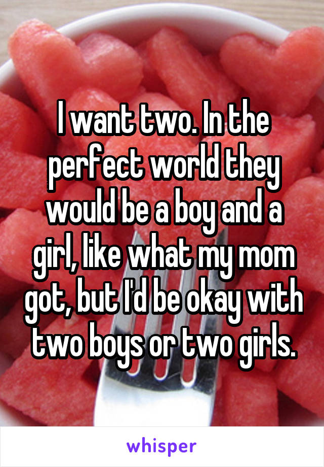 I want two. In the perfect world they would be a boy and a girl, like what my mom got, but I'd be okay with two boys or two girls.