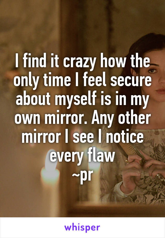 I find it crazy how the only time I feel secure about myself is in my own mirror. Any other mirror I see I notice every flaw
~pr