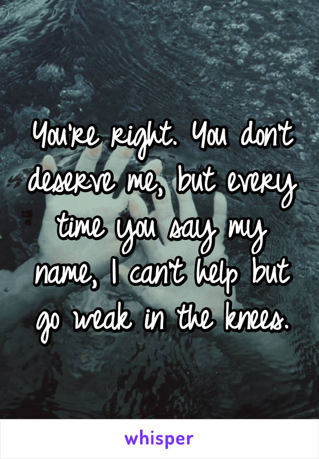 You're right. You don't deserve me, but every time you say my name, I can't help but go weak in the knees.
