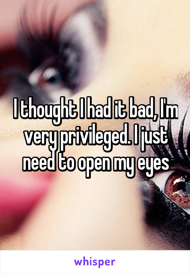 I thought I had it bad, I'm very privileged. I just need to open my eyes