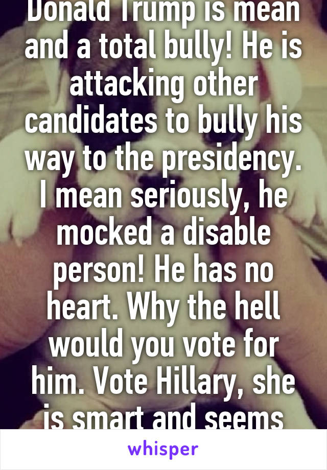 Donald Trump is mean and a total bully! He is attacking other candidates to bully his way to the presidency. I mean seriously, he mocked a disable person! He has no heart. Why the hell would you vote for him. Vote Hillary, she is smart and seems genuine!