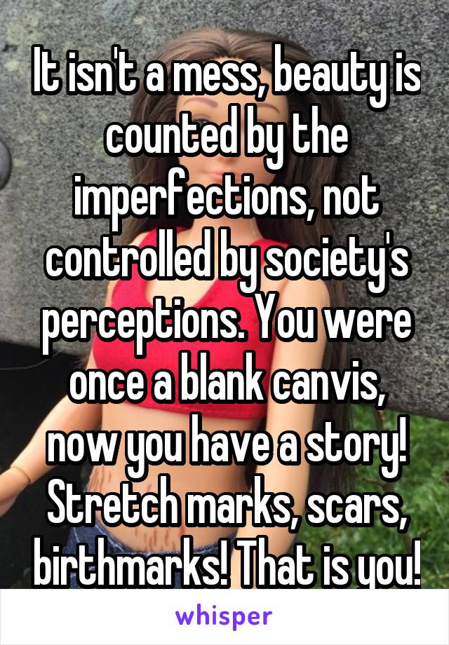 It isn't a mess, beauty is counted by the imperfections, not controlled by society's perceptions. You were once a blank canvis, now you have a story! Stretch marks, scars, birthmarks! That is you!
