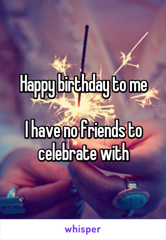 Happy birthday to me

I have no friends to celebrate with