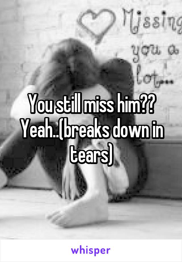 You still miss him??
Yeah..(breaks down in tears)