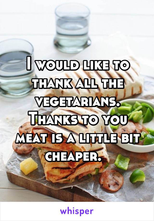 I would like to thank all the vegetarians. Thanks to you meat is a little bit cheaper.  