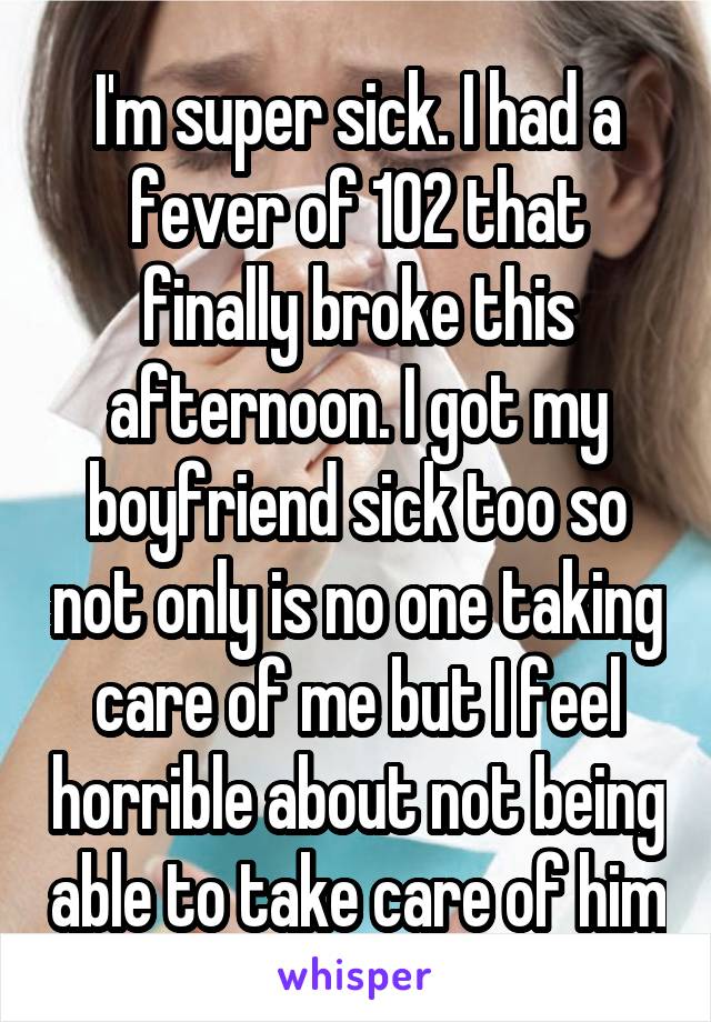 I'm super sick. I had a fever of 102 that finally broke this afternoon. I got my boyfriend sick too so not only is no one taking care of me but I feel horrible about not being able to take care of him