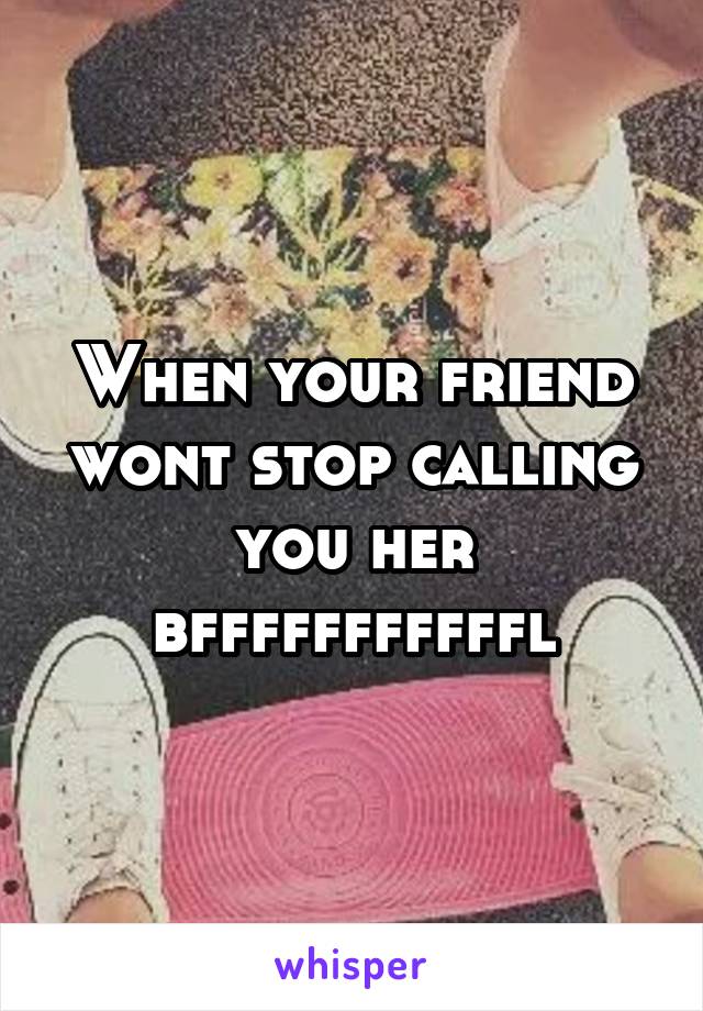 When your friend wont stop calling you her bfffffffffffl