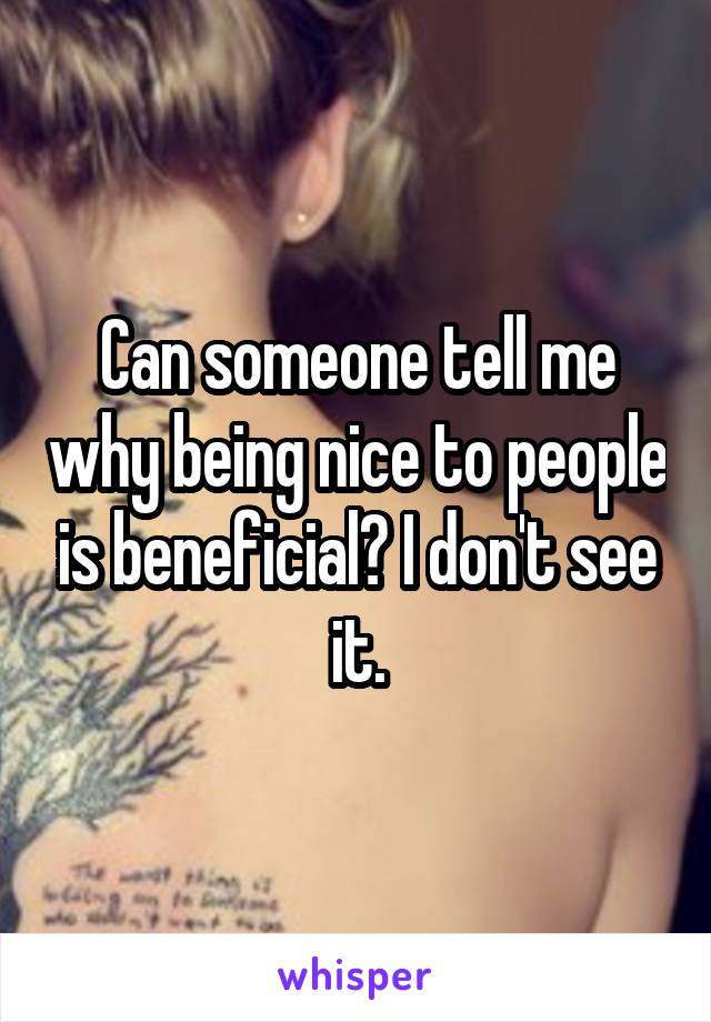 Can someone tell me why being nice to people is beneficial? I don't see it.