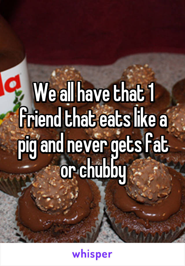 We all have that 1 friend that eats like a pig and never gets fat or chubby