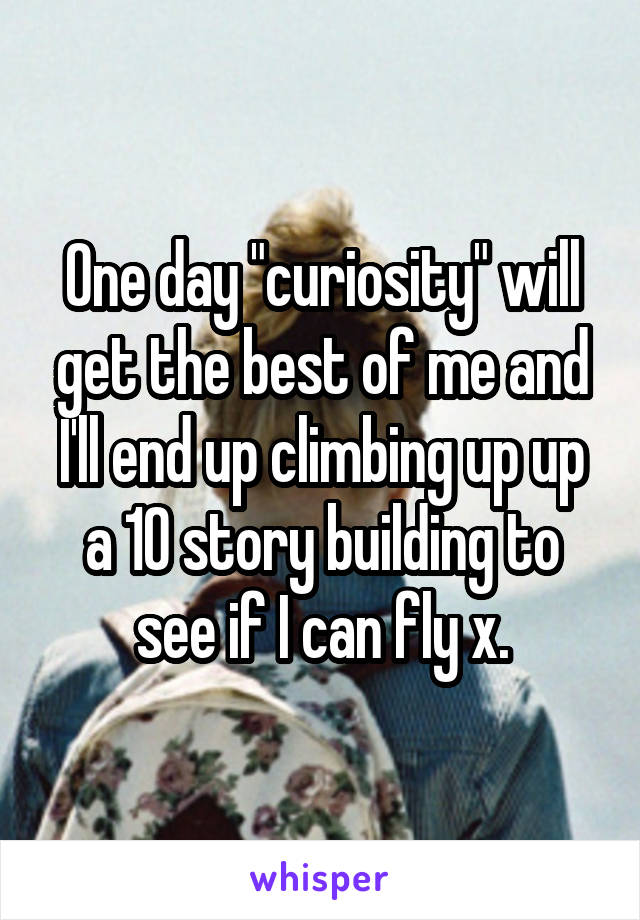 One day "curiosity" will get the best of me and I'll end up climbing up up a 10 story building to see if I can fly x.