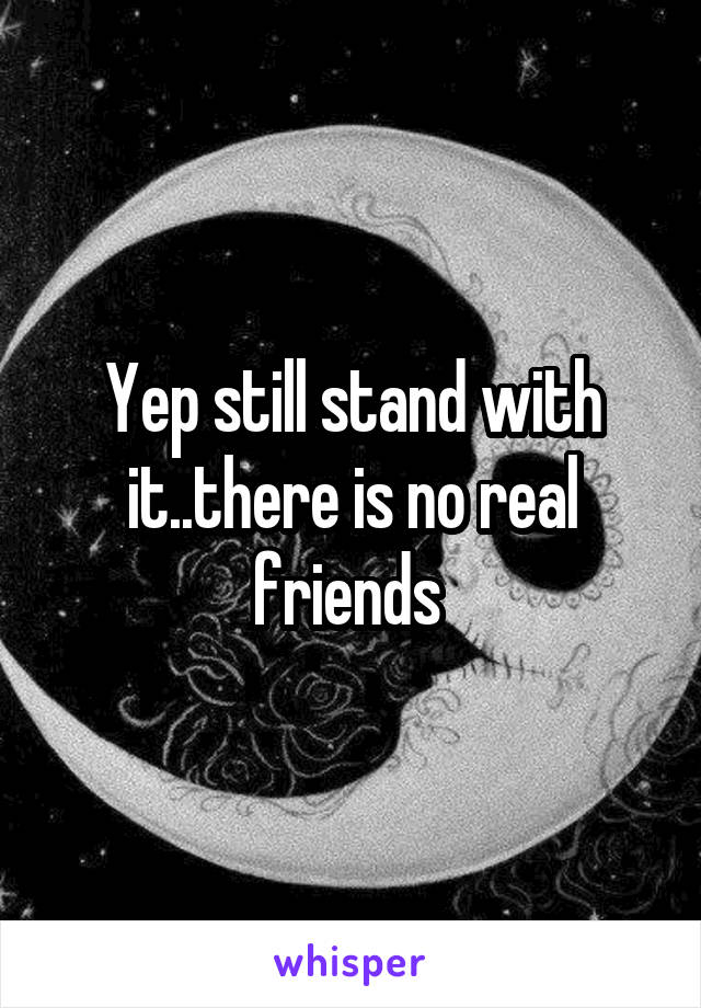 Yep still stand with it..there is no real friends 