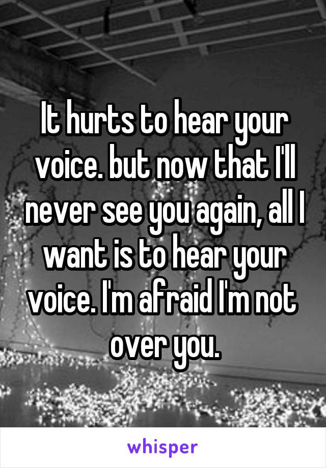 It hurts to hear your voice. but now that I'll never see you again, all I want is to hear your voice. I'm afraid I'm not  over you.