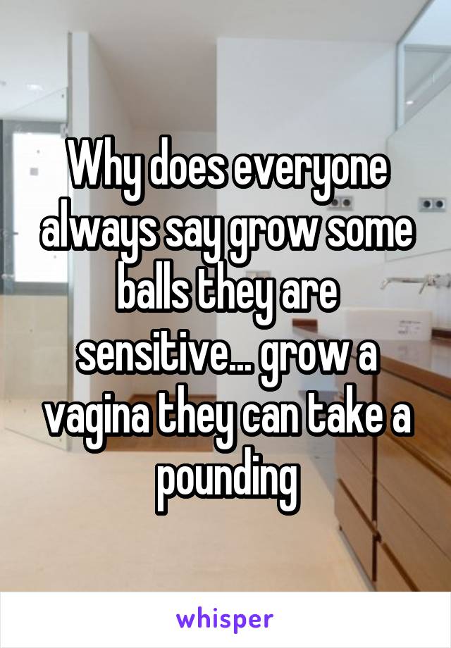 Why does everyone always say grow some balls they are sensitive... grow a vagina they can take a pounding