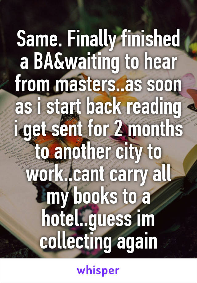 Same. Finally finished a BA&waiting to hear from masters..as soon as i start back reading i get sent for 2 months to another city to work..cant carry all my books to a hotel..guess im collecting again