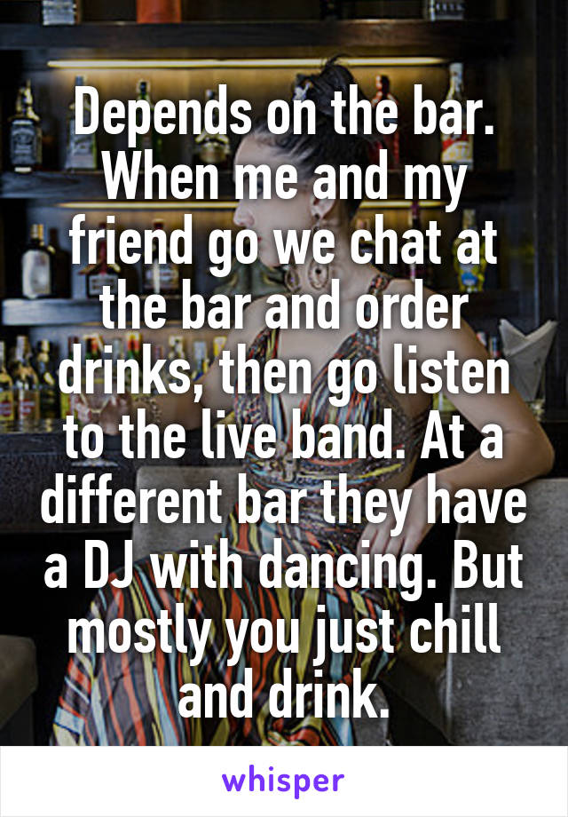 Depends on the bar. When me and my friend go we chat at the bar and order drinks, then go listen to the live band. At a different bar they have a DJ with dancing. But mostly you just chill and drink.