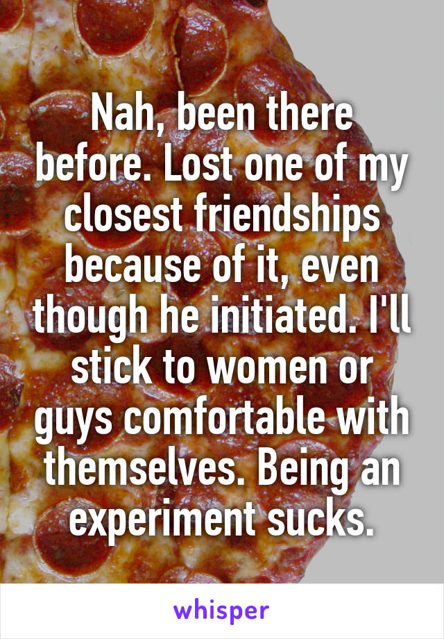 Nah, been there before. Lost one of my closest friendships because of it, even though he initiated. I'll stick to women or guys comfortable with themselves. Being an experiment sucks.