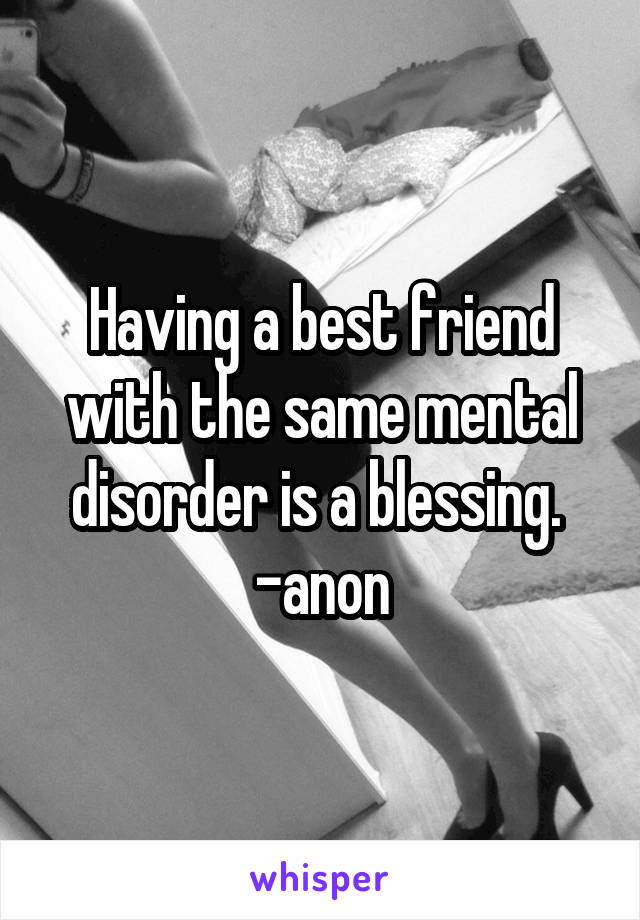 Having a best friend with the same mental disorder is a blessing. 
-anon