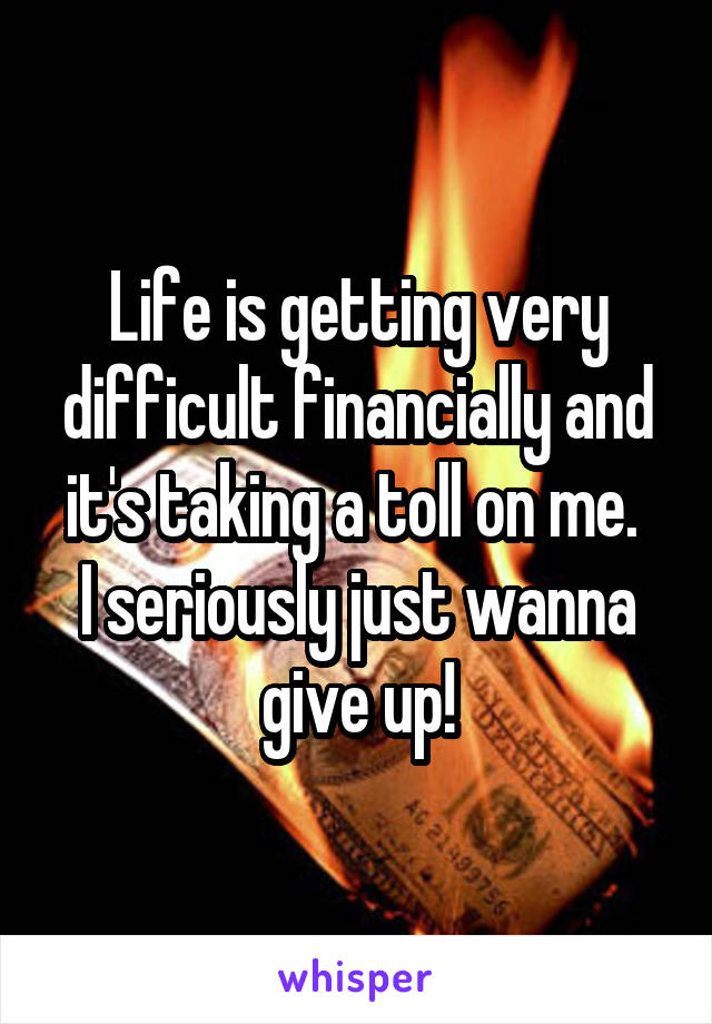 Life is getting very difficult financially and it's taking a toll on me. 
I seriously just wanna give up!