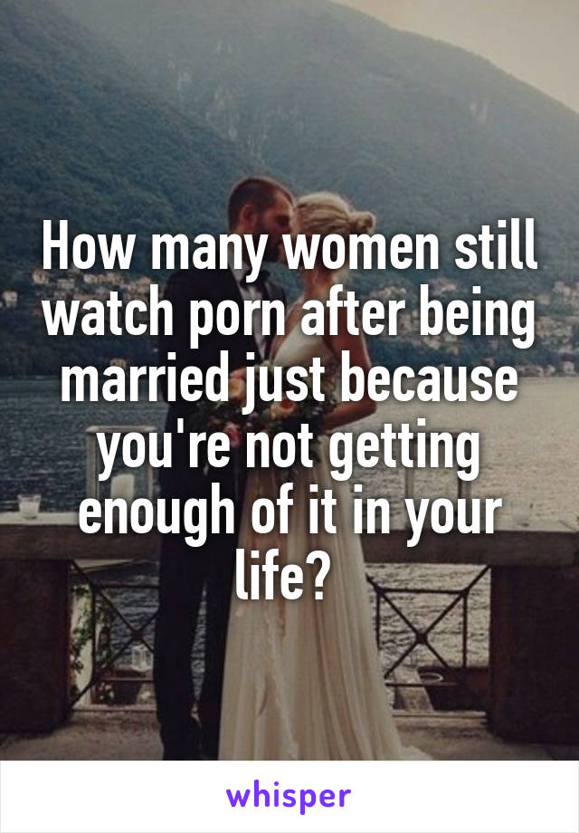 How many women still watch porn after being married just because you're not getting enough of it in your life? 