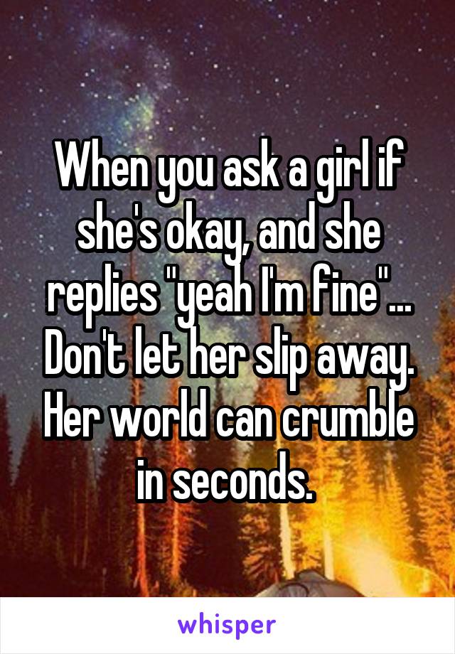When you ask a girl if she's okay, and she replies "yeah I'm fine"... Don't let her slip away. Her world can crumble in seconds. 