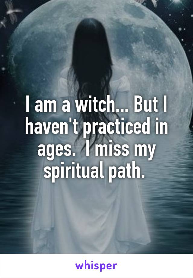 I am a witch... But I haven't practiced in ages.  I miss my spiritual path. 