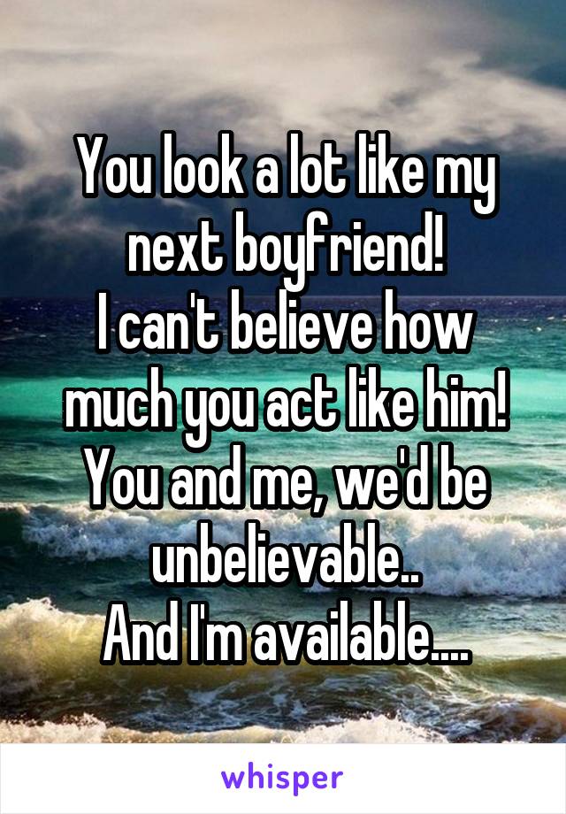 You look a lot like my next boyfriend!
I can't believe how much you act like him!
You and me, we'd be unbelievable..
And I'm available....