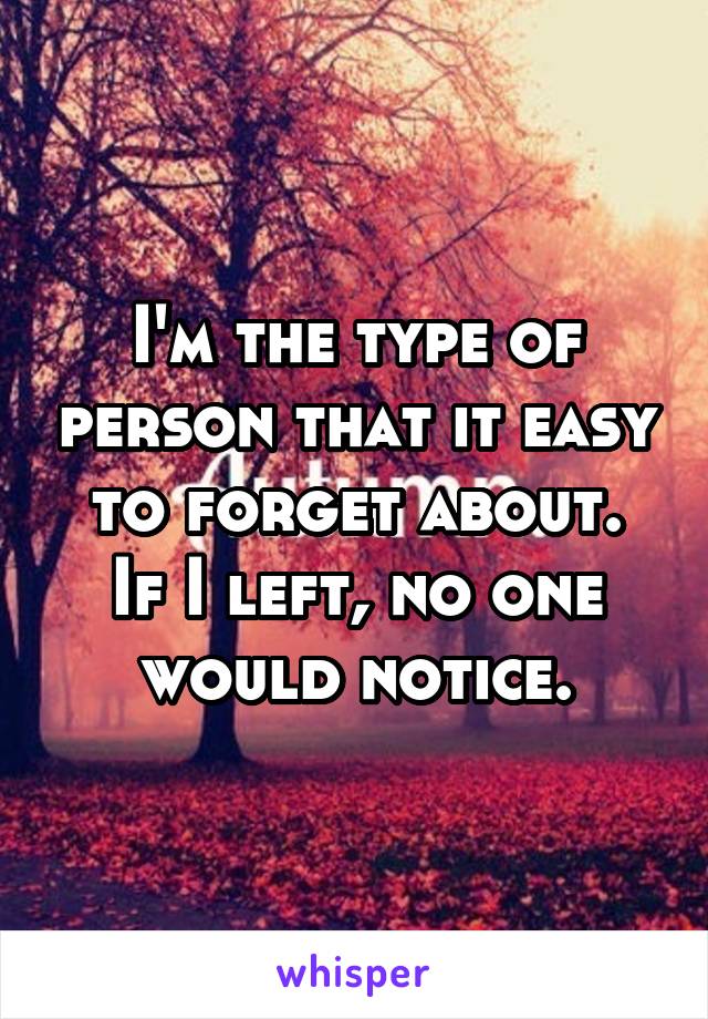 I'm the type of person that it easy to forget about.
If I left, no one would notice.