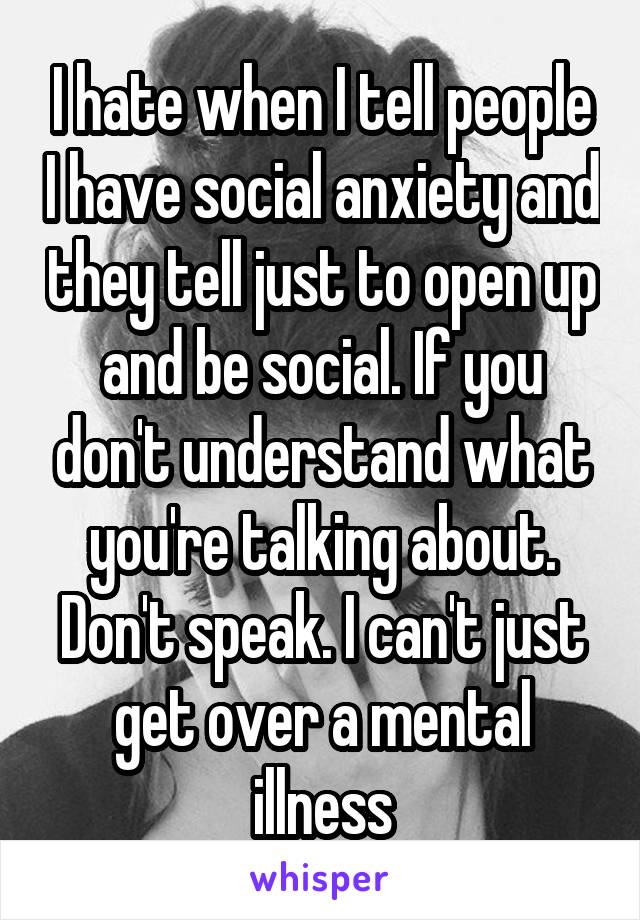 I hate when I tell people I have social anxiety and they tell just to open up and be social. If you don't understand what you're talking about. Don't speak. I can't just get over a mental illness