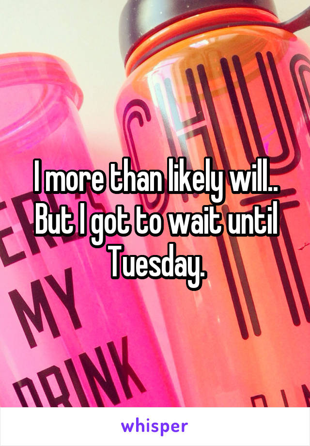 I more than likely will.. But I got to wait until Tuesday.