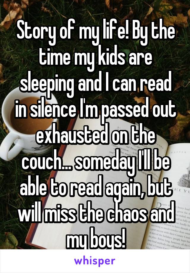 Story of my life! By the time my kids are sleeping and I can read in silence I'm passed out exhausted on the couch... someday I'll be able to read again, but will miss the chaos and my boys!