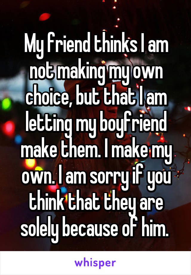 My friend thinks I am not making my own choice, but that I am letting my boyfriend make them. I make my own. I am sorry if you think that they are solely because of him. 