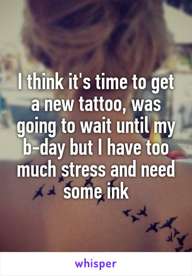 I think it's time to get a new tattoo, was going to wait until my b-day but I have too much stress and need some ink