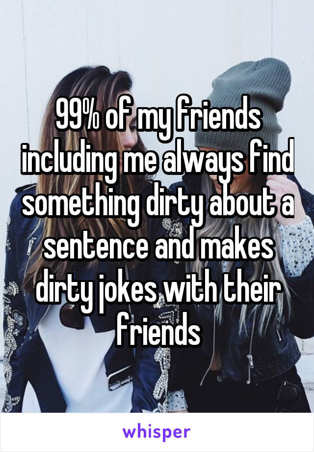 99% of my friends including me always find something dirty about a sentence and makes dirty jokes with their friends