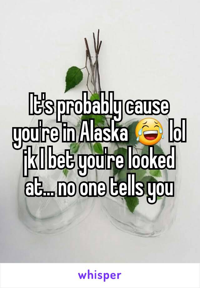 It's probably cause you're in Alaska 😂 lol jk I bet you're looked at... no one tells you