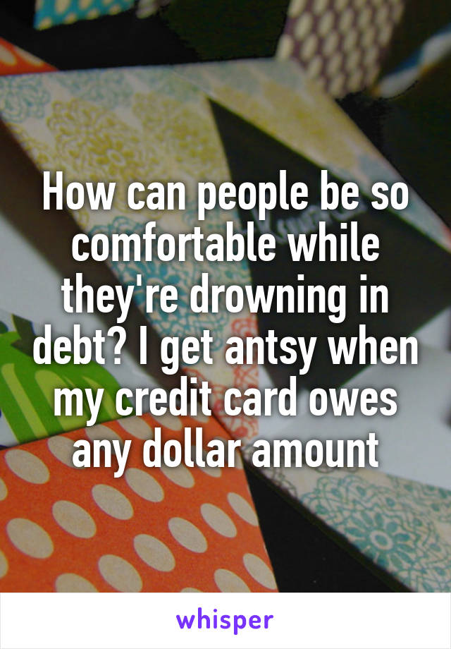 How can people be so comfortable while they're drowning in debt? I get antsy when my credit card owes any dollar amount