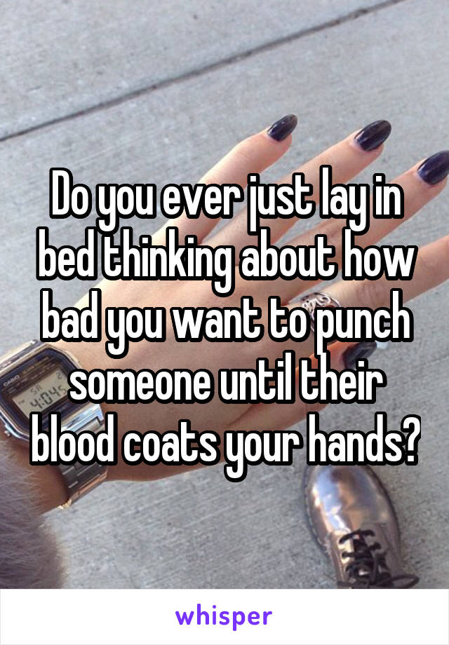 Do you ever just lay in bed thinking about how bad you want to punch someone until their blood coats your hands?