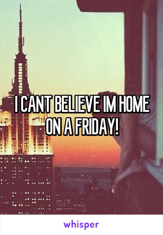I CANT BELIEVE IM HOME ON A FRIDAY!