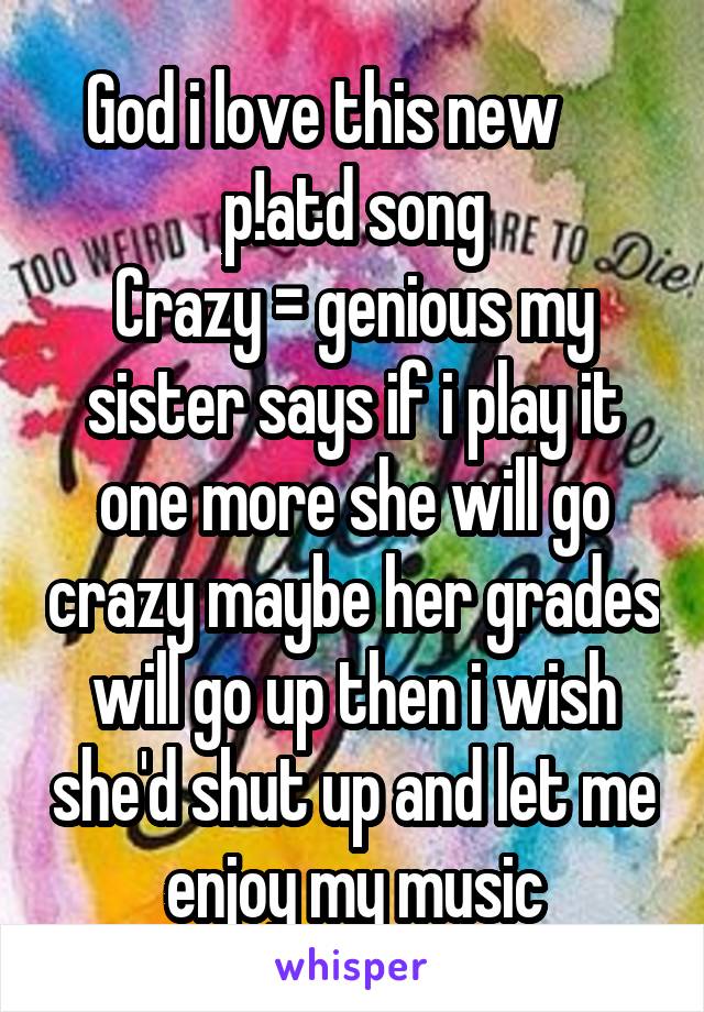 God i love this new      p!atd song
Crazy = genious my sister says if i play it one more she will go crazy maybe her grades will go up then i wish she'd shut up and let me enjoy my music