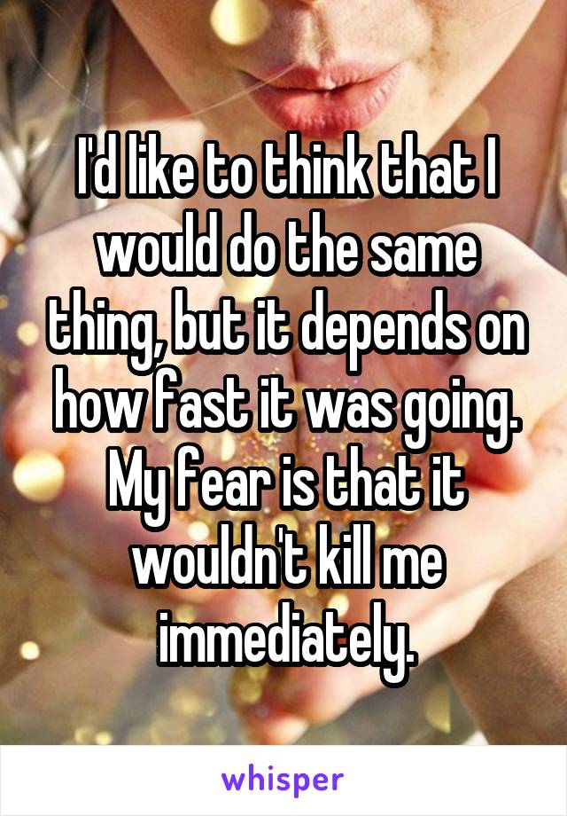 I'd like to think that I would do the same thing, but it depends on how fast it was going.
My fear is that it wouldn't kill me immediately.
