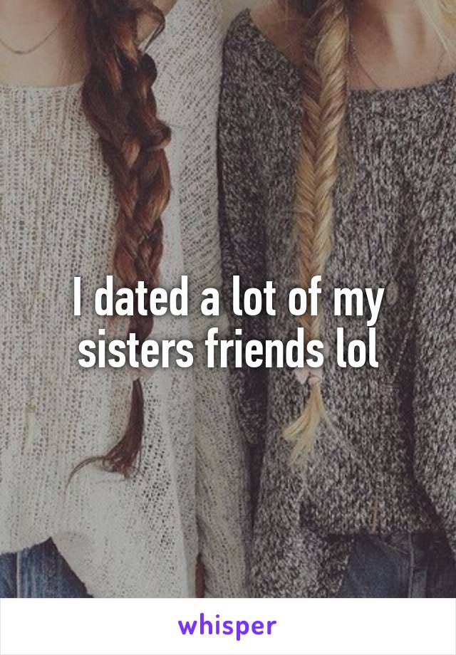 I dated a lot of my sisters friends lol