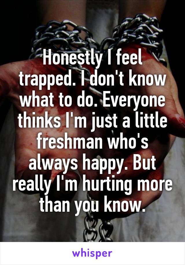 Honestly I feel trapped. I don't know what to do. Everyone thinks I'm just a little freshman who's always happy. But really I'm hurting more than you know.