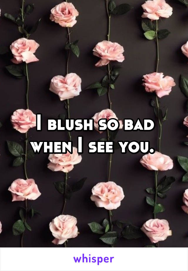 I blush so bad when I see you. 