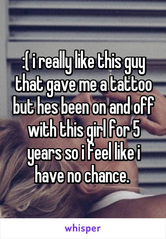:( i really like this guy that gave me a tattoo but hes been on and off with this girl for 5 years so i feel like i have no chance. 