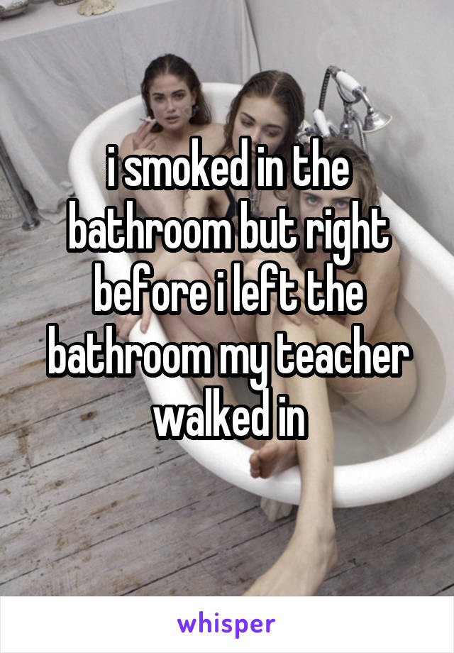 i smoked in the bathroom but right before i left the bathroom my teacher walked in
