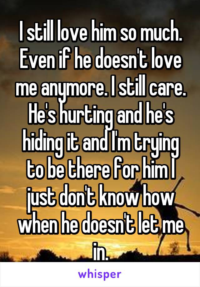 I still love him so much. Even if he doesn't love me anymore. I still care. He's hurting and he's hiding it and I'm trying to be there for him I just don't know how when he doesn't let me in.