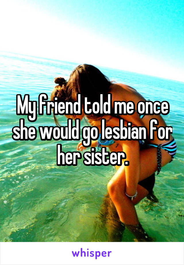 My friend told me once she would go lesbian for her sister.